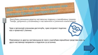Омогућава ученицима додатну наставничку подршку у савлађивању градива.
Такође, доприноси у оснаживању и наставничких и ученичких компетенција.
Чува и организује ученикова достигнућа, чува сигурност података
као и приватност ученика.
Повезивање са другим наставницима је лако и омогућава коришћење средстава који су
други наставници направили и поделили са осталима.
 