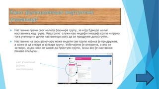  Наставник преко свог налога формира групу, за коју Едмодо шаље
наставнику код групе. Код групе служи као индефитикација групе и преко
тога ученици и други наставници могу да се придруже датој групи.
 Наставник на свом рачунару може видети све групе којима је придружен,
а може и да отвара и затвара групу. Уобичајено је отворена, а ако се
затвори, онда нико не може да приступи групи, осим ако је наставник
поново откључа.
 