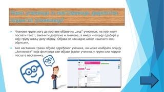  Чланови групе могу да поставе објаве на „зид“ учионице, на који могу
послати текст, закачити датотеке и линкове, а имају и опцију одабира у
коју групу шаљу дату објаву. Објава се накнадно може изменити или
обрисати.
 Ако наставник тражи објаве одређеног ученика, он може изабрати опцију
„Активност“ која филтрира све објаве једног ученика у групи или поруке
послате наставнику.
 