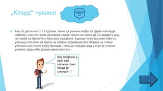 „Клауд“ чување
 Ако се деси нешто са групом, било да ученик изађе из групе или буде
избачен, или се група архивира (више ништа не може да се додаје у њу),
не треба се бринути о брисању података. Едмодо чува фајлове који су
ученици послали на групу на својим серверима без обзира на стање
ученика или групе којој припада, тако да ниједан рад у који је ученик
уложио труд неће једноставно нестати.
Мој пројекат у
који сам
уложио пуно
труда је
сачуван!!!
 