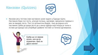 Квизови (Quizzes)
 Квизови јесу тестови које наставник може задати у Едмодо групи.
Наставник бира тип теста, уписује питања, одговоре, временско трајање и
рок за предају теста. Тест се аутоматски бодује, тако да једино што
наставник треба да уради јесте да у квизу одреди која опција је тачна и
остави да Едмодо сам упоређује урађене тестове са тачним одговорима.
Свиђа ми се овакав
начин, али ми је
ограничен. Има ли
други начин?
 