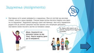 Задужења (Assignments)
 Наставник исто може направити и задужења. Она се састоје од наслова
(теме), описа и рока предаје. Ученик мора потом послати поруку или фајл
на то задужење. Задужења оцењују сами наставници. Ако нису задовољни
радом или је ученик грешком послао празно или погрешан документ,
наставник може послати захтев за поновно слање.
Децо, пошаљите ми
документ везан за ову
тему. Имате недељу дана
да га направите.
Па, барем нећу морати да га
памтим, Едмодо ће ме подсетити
за домаћи.
 