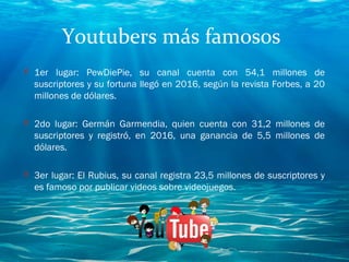 Youtubers más famosos
O 1er lugar: PewDiePie, su canal cuenta con 54,1 millones de
suscriptores y su fortuna llegó en 2016, según la revista Forbes, a 20
millones de dólares. 
O 2do lugar: Germán Garmendia, quien cuenta con 31,2 millones de
suscriptores y registró, en 2016, una ganancia de 5,5 millones de
dólares.
O 3er lugar: El Rubius, su canal registra 23,5 millones de suscriptores y
es famoso por publicar videos sobre videojuegos.
 
