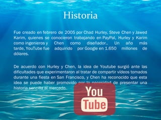 Historia
Fue creado en febrero de 2005 por Chad Hurley, Steve Chen y Jawed
Karim, quienes se conocieron trabajando en PayPal, Hurley y Karim
como ingenieros y Chen como diseñador.. Un año más
tarde, YouTube fue adquirido por Google en 1.650 millones de
dólares.
De acuerdo con Hurley y Chen, la idea de Youtube surgió ante las
dificultades que experimentaron al tratar de compartir vídeos tomados
durante una fiesta en San Francisco, y Chen ha reconocido que esta
idea se puede haber promovido por la necesidad de presentar una
historia sencilla al mercado.
 