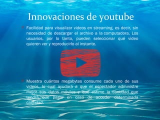 Innovaciones de youtube
O Facilidad para visualizar videos en streaming, es decir, sin
necesidad de descargar el archivo a la computadora. Los
usuarios, por lo tanto, pueden seleccionar qué video
quieren ver y reproducirlo al instante.
O Muestra cuántos megabytes consume cada uno de sus
videos, lo cual ayudará a que el espectador administre
mejor sus datos móviles y que estime la cantidad que
tendrá que pagar en caso de acceder determinada
cantidad.
 