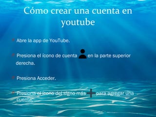 Cómo crear una cuenta en
youtube
O Abre la app de YouTube.
O Presiona el ícono de cuenta    en la parte superior
derecha.
O Presiona Acceder.
O Presiona el ícono del signo más   para agregar una
cuenta.
 