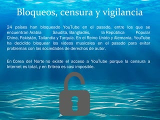 Bloqueos, censura y vigilancia
24 países han bloqueado YouTube en el pasado, entre los que se
encuentran Arabia Saudita, Bangladés, la República Popular
China, Pakistán, Tailandia y Turquía. En el Reino Unido y Alemania, YouTube​
ha decidido bloquear los videos musicales en el pasado para evitar
problemas con las sociedades de derechos de autor.
En Corea del Norte no existe el acceso a YouTube porque la censura a
Internet es total, y en Eritrea es casi imposible.
 
