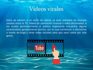 Videos virales
Estos se refieren a un sinfín de vídeos, ya sean extraídos de diversos
medios como la TV, vídeos de promoción musical o video aficionados, a
los cuales particularmente el público expectante encuentra alguna
característica generalmente cómica, por lo cual comienzan a difundirlos
a través de blogs u otras redes sociales para que sean vistos por más
gente. 
 