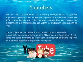 Youtubers
Son un tipo de celebridad de internet y videógrafo que ha ganado
popularidad gracias a sus vídeos en la plataforma multimedia YouTube.
Algunos youtubers tienen patrocinadores corporativos que pagan por
la colocación de productos en sus vídeos o producción de anuncios en
línea.
Los youtubers se han convertido en una importante fuente de
información y entretenimiento para los Millennials y la Generación Z, así
como una parte influyente de la economía de Internet, que tiene impacto
en lo que los espectadores piensan y compran.
 