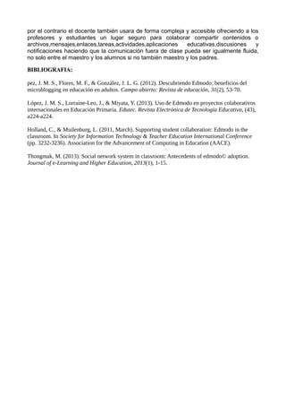 por el contrario el docente también usara de forma compleja y accesible ofreciendo a los
profesores y estudiantes un lugar seguro para colaborar compartir contenidos o
archivos,mensajes,enlaces,tareas,actividades,aplicaciones educativas,discusiones y
notificaciones haciendo que la comunicación fuera de clase pueda ser igualmente fluida,
no solo entre el maestro y los alumnos si no también maestro y los padres.
BIBLIOGRAFIA:
pez, J. M. S., Flores, M. F., & González, J. L. G. (2012). Descubriendo Edmodo: beneficios del
microblogging en educación en adultos. Campo abierto: Revista de educación, 31(2), 53-70.
López, J. M. S., Lorraine-Leo, J., & Miyata, Y. (2013). Uso de Edmodo en proyectos colaborativos
internacionales en Educación Primaria. Edutec. Revista Electrónica de Tecnología Educativa, (43),
a224-a224.
Holland, C., & Muilenburg, L. (2011, March). Supporting student collaboration: Edmodo in the
classroom. In Society for Information Technology & Teacher Education International Conference
(pp. 3232-3236). Association for the Advancement of Computing in Education (AACE).
Thongmak, M. (2013). Social network system in classroom: Antecedents of edmodo© adoption.
Journal of e-Learning and Higher Education, 2013(1), 1-15.
 