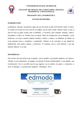 UNIVERSIDAD ESTATAL DE BOLÍVAR
FACULTAD DE CIENCIAS DE LA EDUCACIÓN, SOCIALES,
FILOSÓFICAS Y HUMANÍSTICAS
PEDAGOGÍA DE LA INFORMÁTICA
ENSAYO DE EDMODO
INTRODUCCIÓN
la plataforma educativa que funciona igual que una red social, al estilo de Facebook, Tuenti o Twitter.
La ventaja de este tipo de webs, pero sin los peligros que las redes sociales abiertas tienen, ya que se
trata de crear un grupo cerrado entre el alumnado y el profesor, para compartir mensajes, enlaces,
documentos, eventos, etc. Permite crear un espacio virtual de comunicación con tu alumnado y otros
profesores, en el que se puede compartir mensajes, archivos y enlaces, un calendario de trabajo, así
como proponer tareas y actividades y gestionarlas. Edmodo se ha convertido en una plataforma
indispensable para padres, alumnos y profesores. Te contamos qué es, cómo funciona y por qué
deberías utilizarlo en el aula.
DESARROLLO
Este servicio hay que destacar que es gratuito, está en español y que pueden registrarse los menores.
Además, y esto es importante, las páginas son privadas de forma predeterminada, lo que significa que
la información sólo es accesible para los que ingresan con su nombre de usuario y contraseña, es
decir, el alumnado y el profesorado registrado. (Thongmak, 2013)
 
