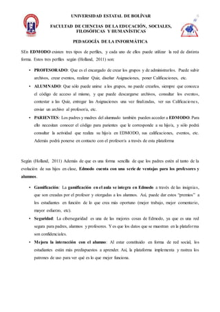 UNIVERSIDAD ESTATAL DE BOLÍVAR
FACULTAD DE CIENCIAS DE LA EDUCACIÓN, SOCIALES,
FILOSÓFICAS Y HUMANÍSTICAS
PEDAGOGÍA DE LA INFORMÁTICA
SEn EDMODO existen tres tipos de perfiles, y cada uno de ellos puede utilizar la red de distinta
forma. Estos tres perfiles según (Holland, 2011) son:
• PROFESORADO: Que es el encargado de crear los grupos y de administrarlos. Puede subir
archivos, crear eventos, realizar Quiz, diseñar Asignaciones, poner Calificaciones, etc.
• ALUMNADO: Que sólo puede unirse a los grupos, no puede crearlos, siempre que conozca
el código de acceso al mismo, y que puede descargarse archivos, consultar los eventos,
contestar a las Quiz, entregar las Asignaciones una vez finalizadas, ver sus Calificaciones,
enviar un archivo al profesor/a, etc.
• PARIENTES: Los padres y madres del alumnado también pueden acceder a EDMODO. Para
ello necesitan conocer el código para parientes que le corresponde a su hijo/a, y sólo podrá
consultar la actividad que realiza su hijo/a en EDMODO, sus calificaciones, eventos, etc.
Además podrá ponerse en contacto con el profesor/a a través de esta plataforma
Según (Holland, 2011) Además de que es una forma sencilla de que los padres estén al tanto de la
evolución de sus hijos en clase, Edmodo cuenta con una serie de ventajas para los profesores y
alumnos.
• Gamificación: La gamificación en el aula se integra en Edmodo a través de las insignias,
que son creadas por el profesor y otorgadas a los alumnos. Así, puede dar estos “premios” a
los estudiantes en función de lo que crea más oportuno (mejor trabajo, mejor comentario,
mayor esfuerzo, etc).
• Seguridad: La ciberseguridad es una de las mejores cosas de Edmodo, ya que es una red
segura para padres, alumnos y profesores. Y es que los datos que se muestran en la plataforma
son confidenciales.
• Mejora la interacción con el alumno: Al estar constituido en forma de red social, los
estudiantes están más predispuestos a aprender. Así, la plataforma implementa y rastrea los
patrones de uso para ver qué es lo que mejor funciona.
 