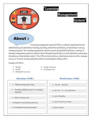 “Learning
Management
System”
A learning management system(LMS)is a softwareapplication for the
administration, documentation, tracking, reporting, automationand delivery of educational courses,
training programs.The learning management systemconcept emerged directly from e-learning. A
learning management systemis softwarethat is designed specifically to create, distribute, and manage
the delivery of educational content. The LMS can be hostedas a stand alone product on the company
server, or it can be cloud based platformthat is hosted by the softwarefirm.
Example of LMS is:
About :
 Edmodo
 Moodle
 Blackboard Learn, etc.
 Google Classroom
 Schoology Learn
1. Makes learning super easy.
2. Provide unlimited access to e-learning
materials.
3. Reduce learning costs.
4. Integrated social learning experience.
5. Consolidate all training information
1. No self – discipline
2. No Face – to – face interaction
3. Lack of flexibility
4. Lack of input from trainers
5. Slow evolution
 