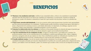 BENEFICIOS
 Mantener a los estudiantes motivados: establecer una comunidad online y ofrecer a los estudiantes la oportunidad
aprender fuera del aula puede ser un factor que contribuya al compromiso y la motivación. Fomenta el sentido de
pertenencia y ayuda a los alumnos a mantenerse al tanto de lo que sucede en las lecciones, incluso si se pierden una
lección.
 Proporcionar atención individualizada: el uso de un entorno online puede proporcionar al profesor más oportunidades
para dar atención personalizada a los estudiantes. También puede ayudar al profesor a proporcionar apoyo individual y a
poner a disposición de los alumnos recursos y actividades adicionales. Es importante, sin embargo, negociar con los
estudiantes cuándo estará disponible o responderá preguntas a través de internet.
 Fomentar la colaboración entre los alumnos: un entorno en línea puede fomentar la cohesión del grupo al permitir que
los alumnos interactúen fuera del aula en un entorno educativo seguro con la mediación del profesor.
 Traer las contribuciones de los estudiantes al aula: en lugar de concebir tareas y actividades por sí mismos, los
profesores pueden contar con las contribuciones de los estudiantes y pedirles que publiquen ideas, vídeos, imágenes,
opiniones y preguntas antes de que empiece la clase. Estas contribuciones pueden ser utilizadas por el profesor en el
proceso de planificación de la lección, contribuyendo así a una lección más centrada en el alumno.
 El medio ambiente cuenta: el uso de un entorno online ayuda a minimizar el uso de papel, o al menos a reducir la
cantidad de fotocopias utilizados en la lección. Dependiendo de la política de su escuela, puede poner a disposición textos,
folletos y actividades a través de Edmodo y pedir a los alumnos que accedan a ellos a través de sus dispositivos móviles.
 