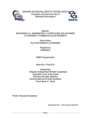 Page 1
CENTRO DE BACHILLERATO TECNOLÓGICO
Industrial y De Servicios No.41
“Belisario Domínguez”
Modulo:
DESARROLLA, ADMINISTRA Y CONFIGURA SOLUCIONES
E-LEARNIG Y COMERCIO ELECTRONICO
Submodulo:
PLATAFORMAS E-LEARNING
Plataforma:
EDMODO
6BM Programación
Bina #5 y Trina #15
Integrantes:
Delgado Salayandia Michelle Guadalupe
Guardado Cruz Anna Paola
Sanchez Rosales Steffany
Solorza Martínez Krystel Guiedani
Tovar Nava C. Gerar
Profe. Felicitas Hernández
Ensenada B.C., a 03 de abril del 2017
 