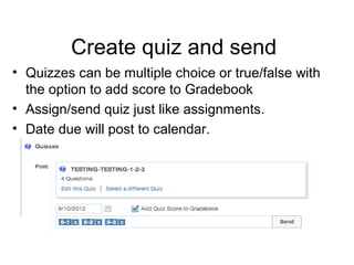 Create quiz and send
• Quizzes can be multiple choice or true/false with
  the option to add score to Gradebook
• Assign/send quiz just like assignments.
• Date due will post to calendar.
 
