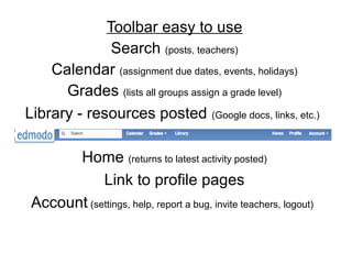 Toolbar easy to use
              Search (posts, teachers)
    Calendar (assignment due dates, events, holidays)
      Grades (lists all groups assign a grade level)
Library - resources posted (Google docs, links, etc.)

       Home (returns to latest activity posted)
            Link to profile pages
 Account (settings, help, report a bug, invite teachers, logout)
 
