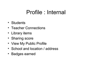 Profile : Internal
•   Students
•   Teacher Connections
•   Library items
•   Sharing score
•   View My Public Profile
•   School and location / address
•   Badges earned
 