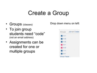 Create a Group
• Groups (classes)         Drop down menu on left:

• To join group
  students need “code”
  (not an email address)

• Assignments can be
  created for one or
  multiple groups
 