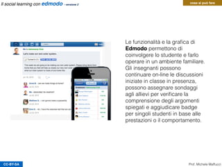 CC-BY-SA
Le funzionalità e la graﬁca di
Edmodo permettono di
coinvolgere lo studente e farlo
operare in un ambiente familiare.
Gli insegnanti possono
continuare on-line le discussioni
iniziate in classe in presenza,
possono assegnare sondaggi
agli allievi per veriﬁcare la
comprensione degli argomenti
spiegati e aggiudicare badge
per singoli studenti in base alle
prestazioni o il comportamento.
Prof. Michele Maffucci
cosa si può fareIl social learning con edmodo - versione 2
 