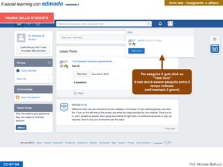 CC-BY-SA Prof. Michele Maffucci
Il social learning con edmodo - versione 2
PAGINA DELL’INSEGNANTE
L’insegnante, potrà comunicare ed inviare messaggi
agli allievi della classe.
Per i test l’insegnante avrà immediata percezione
dell’esecuzione del compito perché riceverà notiﬁca
(campanella) e visualizzerà il numero degli allievi
che hanno svolto il compito: “Turned in (0)”
Invio test - insegnante -> allievo
 