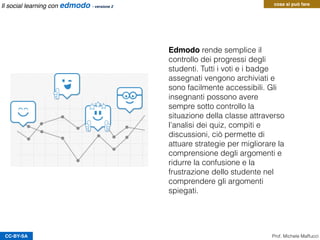 CC-BY-SA
Edmodo rende semplice il
controllo dei progressi degli
studenti. Tutti i voti e i badge
assegnati vengono archiviati e
sono facilmente accessibili. Gli
insegnanti possono avere
sempre sotto controllo la
situazione della classe attraverso
l’analisi dei quiz, compiti e
discussioni, ciò permette di
attuare strategie per migliorare la
comprensione degli argomenti e
ridurre la confusione e la
frustrazione dello studente nel
comprendere gli argomenti
spiegati.
Prof. Michele Maffucci
cosa si può fareIl social learning con edmodo - versione 2
 