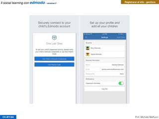 CC-BY-SA Prof. Michele Maffucci
Il social learning con edmodo - versione 2
Ultime attività in classe
Scadenza compiti
Compiti in ritardo
Eventi
Commenti ai compiti
Al primo ingresso
viene proposto di
effettuare il download
dell’app per
smartphone per
veriﬁcare
l’andamento
scolastico del proprio
ﬁglio
Registrarsi al sito - genitore
 