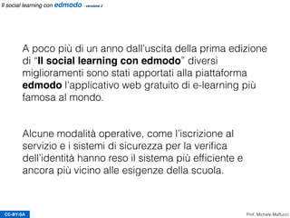 CC-BY-SA Prof. Michele Maffucci
Il social learning con edmodo - versione 2
A poco più di un anno dall’uscita della prima edizione
di “Il social learning con edmodo” diversi
miglioramenti sono stati apportati alla piattaforma
edmodo l’applicativo web gratuito di e-learning più
famosa al mondo.
 
Alcune modalità operative, come l’iscrizione al
servizio e i sistemi di sicurezza per la veriﬁca
dell’identità hanno reso il sistema più efﬁciente e
ancora più vicino alle esigenze della scuola.
 