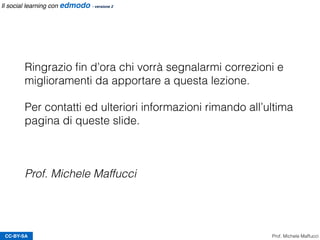 CC-BY-SA Prof. Michele Maffucci
Il social learning con edmodo - versione 2
Ringrazio ﬁn d’ora chi vorrà segnalarmi correzioni e
miglioramenti da apportare a questa lezione.
Per contatti ed ulteriori informazioni rimando all’ultima
pagina di queste slide.
Prof. Michele Maffucci
 
