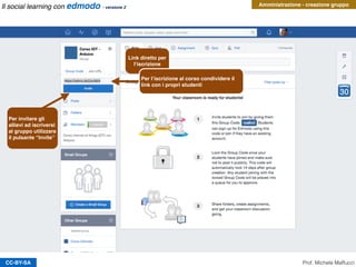 CC-BY-SA
Amministrazione - creazione gruppo
Prof. Michele Maffucci
Link diretto per
l’iscrizione
Per l’iscrizione al corso condividere il
link con i propri studenti
Per invitare gli
allievi ad iscriversi
al gruppo utilizzare
il pulsante “Invite”
Il social learning con edmodo - versione 2
 