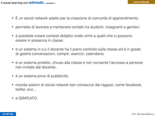 • È un social network adatto per la creazione di comunità di apprendimento;
• permette di lavorare e mantenere contatti tra studenti, insegnanti e genitori;
• è possibile creare contesti didattici molto simili a quelli che ci possono
essere in presenza in classe;
• è un sistema in cui il docente ha il pieno controllo sulla classe ed è in grado
di gestire conversazioni, compiti, esercizi, calendario;
• è un sistema protetto, chiuso alla classe e non consente l'accesso a persone
non invitate dal docente;
• è un sistema privo di pubblicità;
• ricorda sistemi di social network ben conosciuti dai ragazzi, come facebook,
twitter, ecc...
• è GRATUITO.
CC-BY-SA
cos’è edmodo
Prof. Michele Maffucci
Il social learning con edmodo - versione 2
 