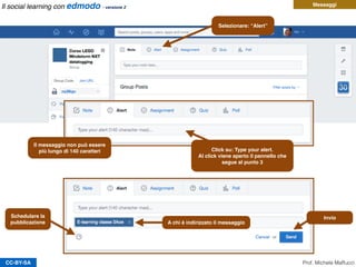 CC-BY-SA
Messaggi
Selezionare: “Alert”
Click su: Type your alert.
Al click viene aperto il pannello che
segue al punto 3
A chi è indirizzato il messaggio
Schedulare la
pubblicazione
Invio
Prof. Michele Maffucci
Il messaggio non può essere
più lungo di 140 caratteri
Il social learning con edmodo - versione 2
 