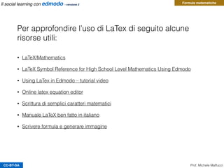 CC-BY-SA Prof. Michele Maffucci
Il social learning con edmodo - versione 2
Per approfondire l’uso di LaTex di seguito alcune
risorse utili:
• LaTeX/Mathematics
• LaTeX Symbol Reference for High School Level Mathematics Using Edmodo
• Using LaTex in Edmodo – tutorial video
• Online latex equation editor
• Scrittura di semplici caratteri matematici
• Manuale LaTeX ben fatto in italiano
• Scrivere formula e generare immagine
Formule matematiche
 