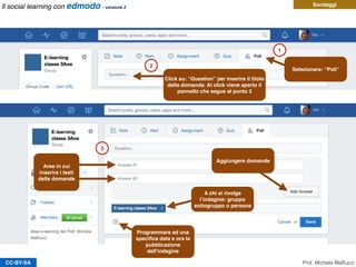 CC-BY-SA
Sondaggi
1
2
Selezionare: “Poll”
Aree in cui
inserire i testi
delle domande
Aggiungere domande
A chi si rivolge
l’indagine: gruppo
sottogruppo o persona
Programmare ad una
speciﬁca data e ora la
pubblicazione
dell’indagine
3
Click su: “Question” per inserire il titolo
della domanda. Al click viene aperto il
pannello che segue al punto 3
Prof. Michele Maffucci
Il social learning con edmodo - versione 2
 