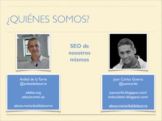 ¿QUIÉNES SOMOS?
SEO de
nosotros
mismos
Aníbal de la Torre
@anibaldelatorre
!
adelat.org
educacontic.es
!
about.me/anibaldelatorre
Juan Carlos Guerra
@juancarikt
!
juancarikt.blogspot.com/
enlanubetic.blogspot.com/
!
about.me/anibaldelatorre