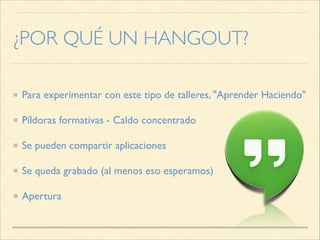 ¿POR QUÉ UN HANGOUT?
Para experimentar con este tipo de talleres, "Aprender Haciendo"
Píldoras formativas - Caldo concentrado
Se pueden compartir aplicaciones
Se queda grabado (al menos eso esperamos)
Apertura