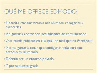 QUÉ ME OFRECE EDMODO
Necesito mandar tareas a mis alumnos, recogerlas y
calificarlas
Me gustaría contar con posibilidades de comunicación
Que pueda publicar en ella igual de fácil que en Facebook?
No me gustaría tener que configurar nada para que
accedan mi alumnado
Debería ser un entorno privado
Y, por supuesto, gratis