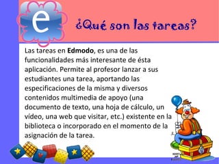 ¿Qué son las tareas?
Las tareas en Edmodo, es una de las
funcionalidades más interesante de ésta
aplicación. Permite al profesor lanzar a sus
estudiantes una tarea, aportando las
especificaciones de la misma y diversos
contenidos multimedia de apoyo (una
documento de texto, una hoja de cálculo, un
vídeo, una web que visitar, etc.) existente en la
biblioteca o incorporado en el momento de la
asignación de la tarea.