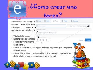 ¿Como crear una
tarea?
Para enviar una tarea a nuestros estudiantes, seleccionamos la
opción "Tarea" que se encuentra en el cuadro de envío de
mensajes. El cuadro de mensaje va a cambiar para que podamos
completar los detalles de la tarea, incluyendo:
●
●
●
●
●
Título de la tarea.
Descripción de la tarea.
Fecha de vencimiento (establecida al hacer clic en el icono de
calendario).
Destinatarios de la tarea (por defecto, el grupo que tengamos
seleccionado).
Los archivos adjuntos (los archivos, los vínculos o elementos
de la biblioteca que complementan la tarea).