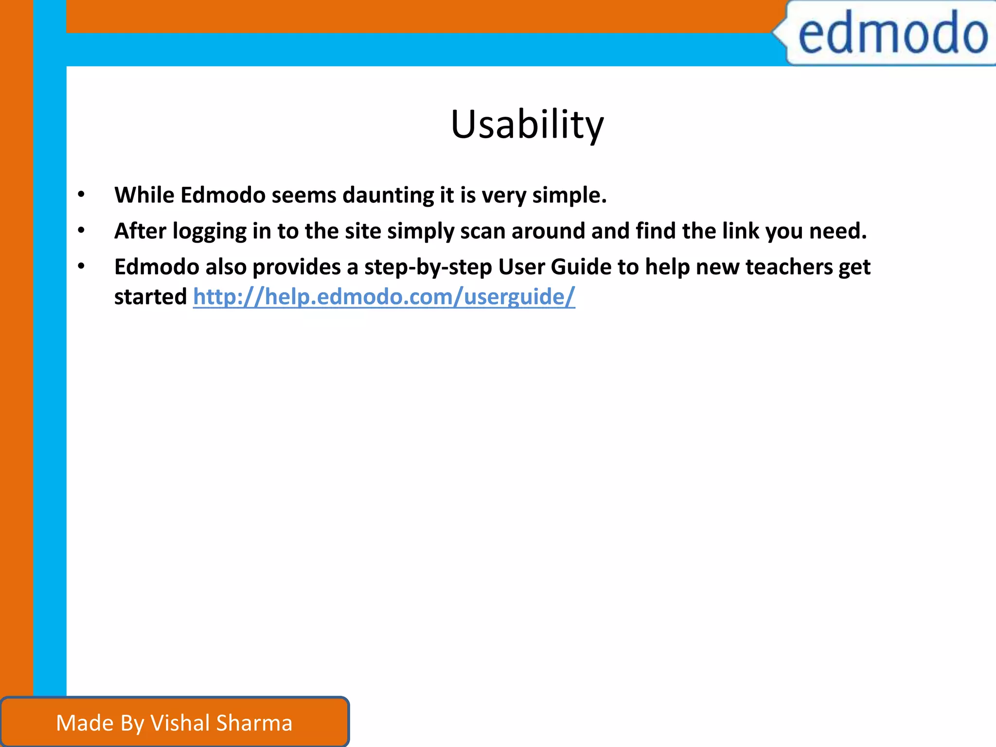 Usability
• While Edmodo seems daunting it is very simple.
• After logging in to the site simply scan around and find the link you need.
• Edmodo also provides a step-by-step User Guide to help new teachers get
started http://help.edmodo.com/userguide/
Made By Vishal Sharma
 