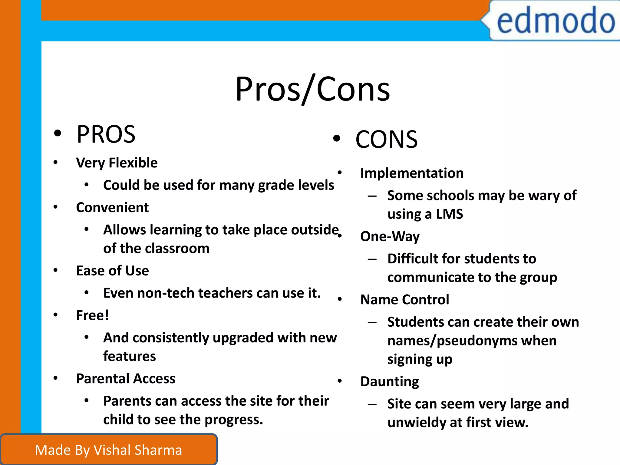 Pros/Cons
• Very Flexible
• Could be used for many grade levels
• Convenient
• Allows learning to take place outside
of the classroom
• Ease of Use
• Even non-tech teachers can use it.
• Free!
• And consistently upgraded with new
features
• Parental Access
• Parents can access the site for their
child to see the progress.
• Implementation
– Some schools may be wary of
using a LMS
• One-Way
– Difficult for students to
communicate to the group
• Name Control
– Students can create their own
names/pseudonyms when
signing up
• Daunting
– Site can seem very large and
unwieldy at first view.
• PROS • CONS
Made By Vishal Sharma
 