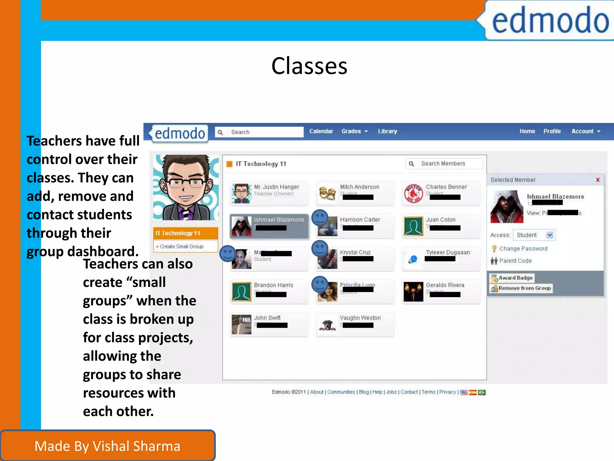 Classes
Teachers have full
control over their
classes. They can
add, remove and
contact students
through their
group dashboard.
Teachers can also
create “small
groups” when the
class is broken up
for class projects,
allowing the
groups to share
resources with
each other.
Made By Vishal Sharma
 