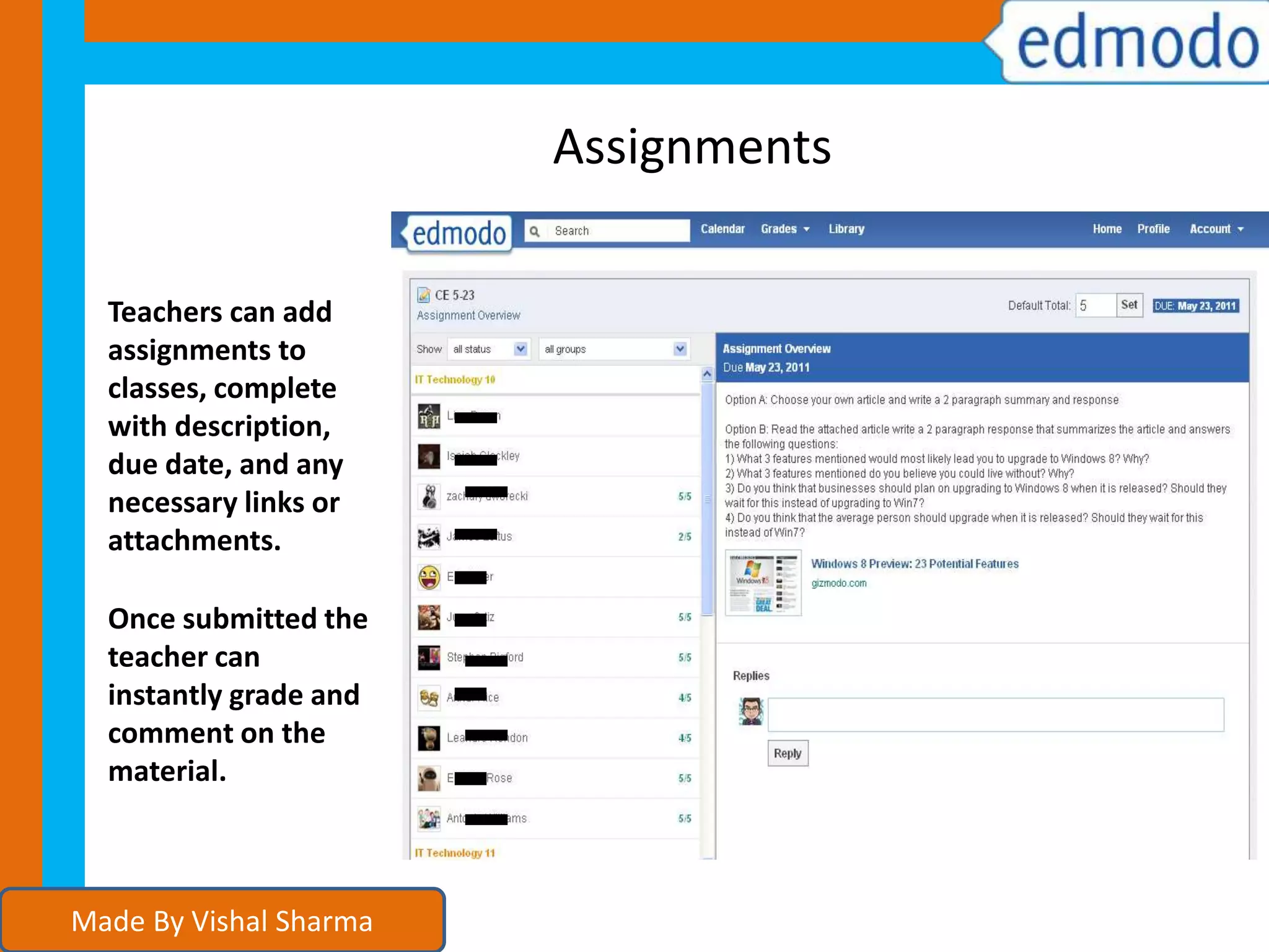 Assignments
Teachers can add
assignments to
classes, complete
with description,
due date, and any
necessary links or
attachments.
Once submitted the
teacher can
instantly grade and
comment on the
material.
Made By Vishal Sharma
 
