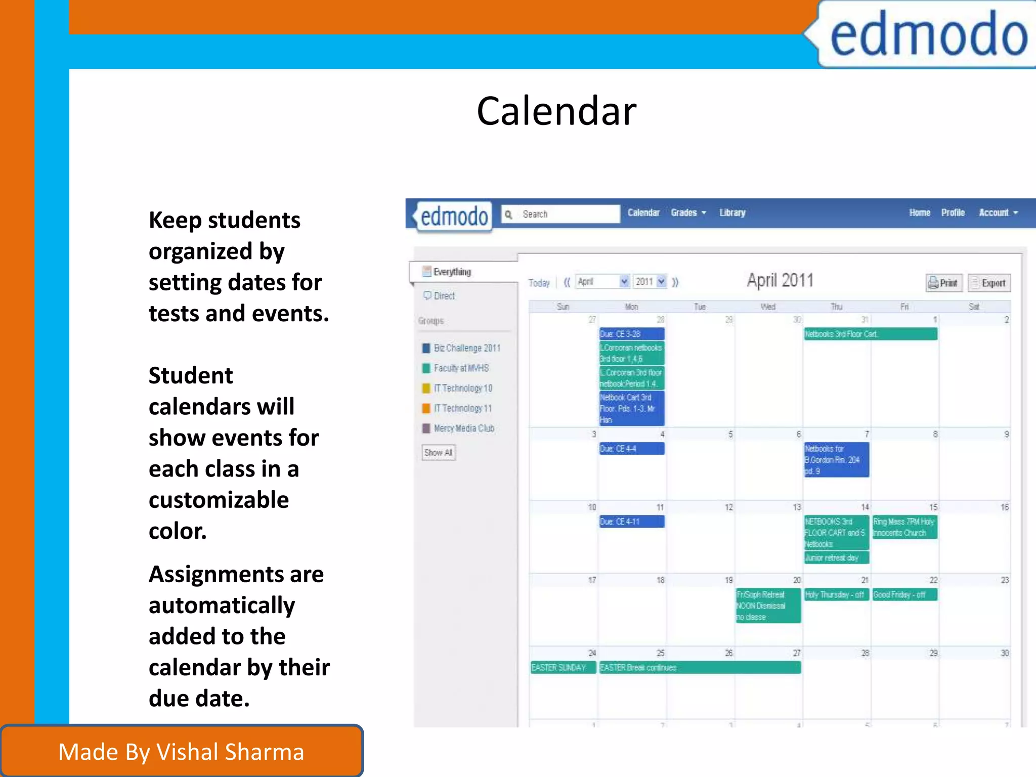Calendar
Keep students
organized by
setting dates for
tests and events.
Student
calendars will
show events for
each class in a
customizable
color.
Assignments are
automatically
added to the
calendar by their
due date.
Made By Vishal Sharma
 