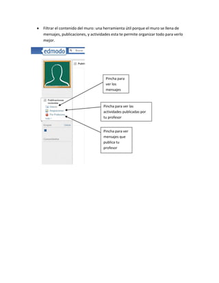 Filtrar el contenido del muro: una herramienta útil porque el muro se llena de
mensajes, publicaciones, y actividades esta te permite organizar todo para verlo
mejor.




                                   Pincha para
                                   ver los
                                   mensajes



                                  Pincha para ver las
                                  actividades publicadas por
                                  tu profesor


                                  Pincha para ver
                                  mensajes que
                                  publica tu
                                  profesor
 