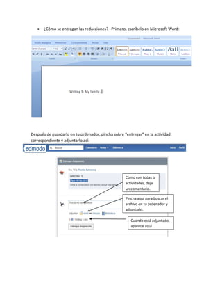 ¿Cómo se entregan las redacciones? –Primero, escríbelo en Microsoft Word:




Después de guardarlo en tu ordenador, pincha sobre “entregar” en la actividad
correspondiente y adjuntarlo así:




                                                    Como con todas la
                                                    actividades, deja
                                                    un comentario.

                                                    Pincha aquí para buscar el
                                                    archivo en tu ordenador y
                                                    adjuntarlo.

                                                       Cuando está adjuntado,
                                                       aparece aquí
 