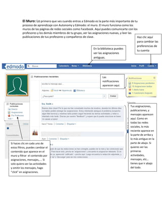 El Muro: Lo primero que ves cuando entras a Edmodo es la parte más importante de tu
          proceso de aprendizaje con Autonomy y Edmodo: el muro. El muro funciona como los
          muros de las páginas de redes sociales como Facebook. Aquí puedes comunicarte con los
          profesores y los demás miembros de tu grupo, ver las asignaciones nuevas, y leer las
          publicaciones de tus profesores y compañeros de clase.                               Haz clic aquí
                                                                                               para cambiar las
                                                                                               preferencias de
                                                                En la biblioteca puedes
                                                                                               tu cuenta
                                                                ver las asignaciones
                                                                antiguas.




                                                                     Las
                                                                     notificaciones
                                                                     aparecen aquí.




                                                                                          Tus asignaciones,
                                                                                          publicaciones, y
                                                                                          mensajes aparecen
                                                                                          aquí. Como en
                                                                                          todas las redes
                                                                                          sociales, lo más
                                                                                          reciente aparece en
                                                                                          la parte de arriba y
                                                                                          lo más antiguo en la
Si haces clic en cada uno de                                                              parte de abajo. Si
estos filtros, puedes cambiar el                                                          quieres ver las
contenido que aparece en el                                                               primeras
muro y filtrar el contenido por                                                           actividades,
asignaciones, mensajes,.... Si                                                            mensajes, etc…
solo quiero ver las actividades                                                           tienes que ir abajo
y omitir los mensajes, hago                                                               del todo.
“click” en asignaciones.
 