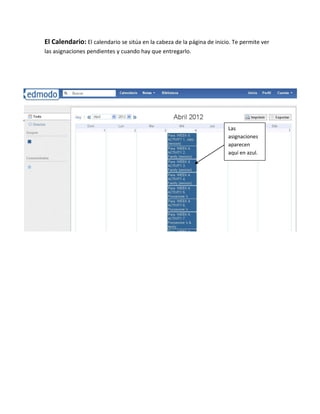El Calendario: El calendario se sitúa en la cabeza de la página de inicio. Te permite ver
las asignaciones pendientes y cuando hay que entregarlo.

n




                                                                        Las
                                                                        asignaciones
                                                                        aparecen
                                                                        aquí en azul.
 