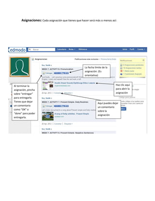Asignaciones: Cada asignación que tienes que hacer será más o menos así:




                                                     La fecha límite de la
                                                     asignación. (Es
                                                     orientativa)


Al terminar la                                                                 Haz clic aquí
asignación, pincha                                                             para abrir la
sobre “entregar”                                                               asignación
para entregarla.
Tienes que dejar
                                                                 Aquí puedes dejar
un comentario
                                                                 un comentario
como “OK” o
                                                                 sobre la
“done” para poder
                                                                 asignación
entregarla.
 