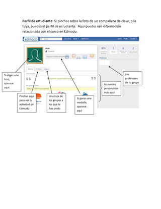 Perfil de estudiante: Si pinchas sobre la foto de un compañero de clase, o la
                  tuya, puedes el perfil de estudiante. Aquí puedes ver información
                  relacionada con el curso en Edmodo.




Si eliges una                                                                           Los
foto,                                                                                   profesores
aparece                                                                                 de tu grupo
                                                                         Lo puedes
aquí.                                                                    personalizar
                                                                         más aquí.
                Pinchar aquí       Una lista de
                                                      Si ganas una
                para ver tu        los grupos a
                                                      medalla,
                actividad en       los que te
                                                      aparece
                Edmodo             has unido
                                                      aquí
 